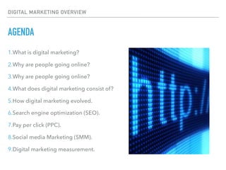 DIGITAL MARKETING OVERVIEW
AGENDA
1.What is digital marketing?
2.Why are people going online?
3.Why are people going online?
4.What does digital marketing consist of?
5.How digital marketing evolved.
6.Search engine optimization (SEO).
7.Pay per click (PPC).
8.Social media Marketing (SMM).
9.Digital marketing measurement.
 