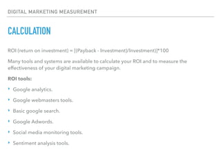 DIGITAL MARKETING MEASUREMENT
CALCULATION
ROI (return on investment) = [(Payback - Investment)/Investment)]*100
Many tools and systems are available to calculate your ROI and to measure the
effectiveness of your digital marketing campaign.
ROI tools:
‣ Google analytics.
‣ Google webmasters tools.
‣ Basic google search.
‣ Google Adwords.
‣ Social media monitoring tools.
‣ Sentiment analysis tools.
 