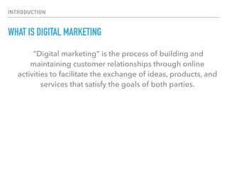 INTRODUCTION
WHAT IS DIGITAL MARKETING
“Digital marketing” is the process of building and
maintaining customer relationships through online
activities to facilitate the exchange of ideas, products, and
services that satisfy the goals of both parties.
 