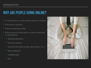 INTRODUCTION
WHY ARE PEOPLE GOING ONLINE?
‣ For information on a new product, service or location.
‣ If they have a question.
‣ If they are looking for help.
‣ If they want more information on certain individuals
or organizations.
‣ Meeting attendants
‣ Business contacts
‣ General information (maybe about Ayten <3…)
‣ New employees
‣ Available jobs
‣ Etc.
 