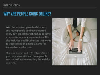 INTRODUCTION
WHY ARE PEOPLE GOING ONLINE?
With the constant growth of the web,
and more people getting connected
every day, digital marketing has become
a necessity for many organizations. This
also includes small businesses that wants
to trade online and make a name for
themselves on the web.
The web is crowded with information. If
you have a website, can these people
reach you that are searching the web for
answers?
 