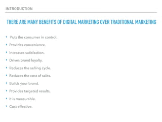 INTRODUCTION
THERE ARE MANY BENEFITS OF DIGITAL MARKETING OVER TRADITIONAL MARKETING
‣ Puts the consumer in control.
‣ Provides convenience.
‣ Increases satisfaction.
‣ Drives brand loyalty.
‣ Reduces the selling cycle.
‣ Reduces the cost of sales.
‣ Builds your brand.
‣ Provides targeted results.
‣ It is measurable.
‣ Cost effective.
 