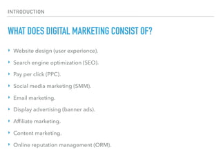 INTRODUCTION
WHAT DOES DIGITAL MARKETING CONSIST OF?
‣ Website design (user experience).
‣ Search engine optimization (SEO).
‣ Pay per click (PPC).
‣ Social media marketing (SMM).
‣ Email marketing.
‣ Display advertising (banner ads).
‣ Afﬁliate marketing.
‣ Content marketing.
‣ Online reputation management (ORM).
 