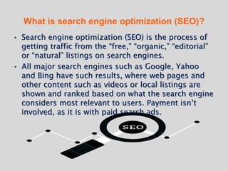 What is search engine optimization (SEO)?
• Search engine optimization (SEO) is the process of
getting traffic from the “free,” “organic,” “editorial”
or “natural” listings on search engines.
• All major search engines such as Google, Yahoo
and Bing have such results, where web pages and
other content such as videos or local listings are
shown and ranked based on what the search engine
considers most relevant to users. Payment isn’t
involved, as it is with paid search ads.
 
