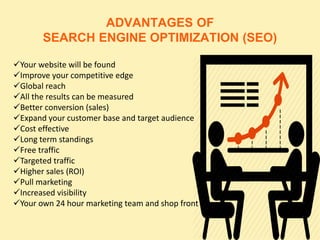 ADVANTAGES OF
SEARCH ENGINE OPTIMIZATION (SEO)
Your website will be found
Improve your competitive edge
Global reach
All the results can be measured
Better conversion (sales)
Expand your customer base and target audience
Cost effective
Long term standings
Free traffic
Targeted traffic
Higher sales (ROI)
Pull marketing
Increased visibility
Your own 24 hour marketing team and shop front
 