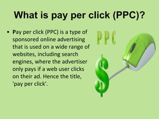 What is pay per click (PPC)?
• Pay per click (PPC) is a type of
sponsored online advertising
that is used on a wide range of
websites, including search
engines, where the advertiser
only pays if a web user clicks
on their ad. Hence the title,
'pay per click'.
 