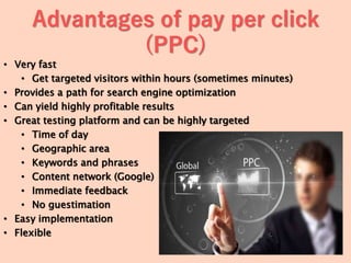 Advantages of pay per click
(PPC)
• Very fast
• Get targeted visitors within hours (sometimes minutes)
• Provides a path for search engine optimization
• Can yield highly profitable results
• Great testing platform and can be highly targeted
• Time of day
• Geographic area
• Keywords and phrases
• Content network (Google)
• Immediate feedback
• No guestimation
• Easy implementation
• Flexible
 