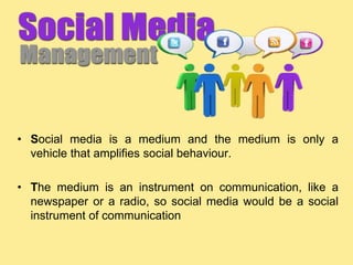 • Social media is a medium and the medium is only a
vehicle that amplifies social behaviour.
• The medium is an instrument on communication, like a
newspaper or a radio, so social media would be a social
instrument of communication
 