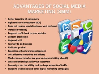 ADVANTAGES OF SOCIAL MEDIA
MARKETING (SMM)
• Better targeting of consumers
• High return on investment (ROI)
• Does not require specialization or vast technical skills
• Increased visibility
• Targeted traffic back to your website
• Content promotion
• Helps with PR
• Fun way to do business
• Ability to go viral
• Expedites online brand development
• Cost effective (only time and effort)
• Market research (what are your customers talking about?)
• Create relationships with your customers
• Campaigns has the ability to drive huge amounts of traffic
• Supports traditional and other digital marketing campaigns
 