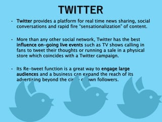 TWITTER
• Twitter provides a platform for real time news sharing, social
conversations and rapid fire “sensationalization” of content.
• More than any other social network, Twitter has the best
influence on-going live events such as TV shows calling in
fans to tweet their thoughts or running a sale in a physical
store which coincides with a Twitter campaign.
• Its Re-tweet function is a great way to engage large
audiences and a business can expand the reach of its
advertising beyond the circle of own followers.
 