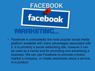 FACEBOOK
• Facebook is undoubtedly the most popular social media
platform available with many advantages associated with
it. It is primarily a social networking site, however it can
be used as a handy tool for promoting and advertising a
business. We can use Facebook to promote a brand,
market a company, or create awareness about a service
or a product.
 