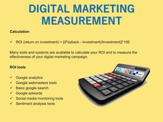 DIGITAL MARKETING
MEASUREMENT
Calculation
 ROI (return on investment) = [(Payback - Investment)/Investment)]*100
Many tools and systems are available to calculate your ROI and to measure the
effectiveness of your digital marketing campaign.
ROI tools
 Google analytics
 Google webmasters tools
 Basic google search
 Google adwords
 Social media monitoring tools
 Sentiment analysis tools
 