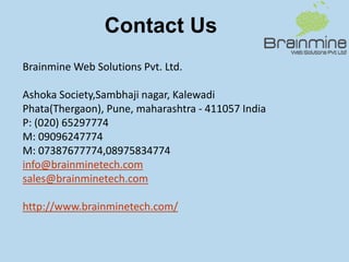 Contact Us
Brainmine Web Solutions Pvt. Ltd.
Ashoka Society,Sambhaji nagar, Kalewadi
Phata(Thergaon), Pune, maharashtra - 411057 India
P: (020) 65297774
M: 09096247774
M: 07387677774,08975834774
info@brainminetech.com
sales@brainminetech.com
http://www.brainminetech.com/
 