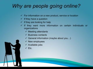 Why are people going online?
 For information on a new product, service or location
 If they have a question
 If they are looking for help
 If they want more information on certain individuals or
organizations
 Meeting attendants
 Business contacts
 General information (maybe about you…)
 New employees
 Available jobs
 Etc.
 