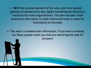 • With the constant growth of the web, and more people
getting connected every day, digital marketing has become a
necessity for many organizations. This also includes small
businesses that wants to trade online and make a name for
themselves on the web.
• The web is crowded with information. If you have a website,
can these people reach you that are searching the web for
answers?
 
