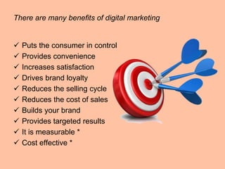 There are many benefits of digital marketing
 Puts the consumer in control
 Provides convenience
 Increases satisfaction
 Drives brand loyalty
 Reduces the selling cycle
 Reduces the cost of sales
 Builds your brand
 Provides targeted results
 It is measurable *
 Cost effective *
 