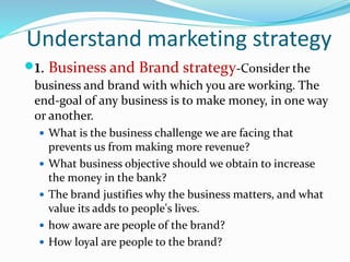 Understand marketing strategy
1. Business and Brand strategy-Consider the
business and brand with which you are working. The
end-goal of any business is to make money, in one way
or another.
 What is the business challenge we are facing that
prevents us from making more revenue?
 What business objective should we obtain to increase
the money in the bank?
 The brand justifies why the business matters, and what
value its adds to people's lives.
 how aware are people of the brand?
 How loyal are people to the brand?
 
