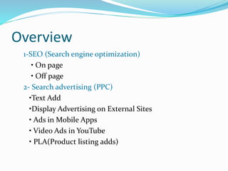 Overview
1-SEO (Search engine optimization)
• On page
• Off page
2- Search advertising (PPC)
•Text Add
•Display Advertising on External Sites
• Ads in Mobile Apps
• Video Ads in YouTube
• PLA(Product listing adds)
 