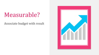 Measurable?	
  
Associate	
  budget	
  with	
  result	
  
 