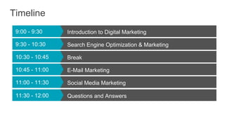 Timeline
9:00 - 9:30 Introduction to Digital Marketing
9:30 - 10:30 Search Engine Optimization & Marketing
10:30 - 10:45 Break
10:45 - 11:00 E-Mail Marketing
11:00 - 11:30 Social Media Marketing
11:30 - 12:00 Questions and Answers
 