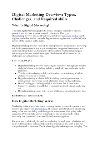 Digital Marketing Overview: Types,
Challenges, and Required skills
What Is Digital Marketing?
The term digital marketing refers to the use of digital channels to market
products and services in order to reach consumers. This type
of marketing involves the use of websites, mobile devices, social media, search
engines, and other similar channels. Digital marketing became popular with the
advent of the internet in the 1990s.
Digital marketing involves some of the same principles as traditional marketing
and is often considered a new way for companies to approach consumers and
understand their behavior. Companies often combine traditional and digital
marketing techniques in their strategies. But it comes with its own set of
challenges, including implicit bias.
KEY TAKEAWAYS
 Digital marketing involves marketing to consumers through any number
of digital channels, including websites, mobile devices, and social media
platforms.
 This form of marketing is different from internet marketing, which is
exclusively done on websites.
 Digital marketing is a broad field, including attracting customers via
email, content marketing, search platforms, social media, and more.
 One of the biggest challenges digital marketers face is how to set
themselves apart in a world that is oversaturated with digital marketing
ads.
 Digital marketing comes with various challenges, including implicit bias.
Key Performance Indicators (KPI)
How Digital Marketing Works
Marketing refers to activities that a company uses to promote its products and
services and improve its market share. It requires a combination of advertising
savvy, sales, and the ability to deliver goods to end-users if it's going to be
successful. Professionals, known as marketers, take on these tasks either
internally (for companies) or externally with marketing firms.
Corporations traditionally focused on marketing through print, television, and
radio. Although these options still exist, the internet led to a shift in the way
companies reach consumers. That's where digital marketing came into play. This
 