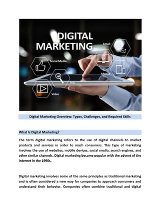Digital Marketing Overview: Types, Challenges, and Required Skills
What Is Digital Marketing?
The term digital marketing refers to the use of digital channels to market
products and services in order to reach consumers. This type of marketing
involves the use of websites, mobile devices, social media, search engines, and
other similar channels. Digital marketing became popular with the advent of the
internet in the 1990s.
Digital marketing involves some of the same principles as traditional marketing
and is often considered a new way for companies to approach consumers and
understand their behavior. Companies often combine traditional and digital
 