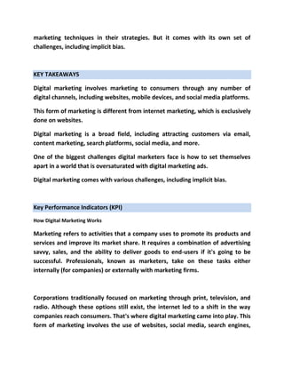 marketing techniques in their strategies. But it comes with its own set of
challenges, including implicit bias.
KEY TAKEAWAYS
Digital marketing involves marketing to consumers through any number of
digital channels, including websites, mobile devices, and social media platforms.
This form of marketing is different from internet marketing, which is exclusively
done on websites.
Digital marketing is a broad field, including attracting customers via email,
content marketing, search platforms, social media, and more.
One of the biggest challenges digital marketers face is how to set themselves
apart in a world that is oversaturated with digital marketing ads.
Digital marketing comes with various challenges, including implicit bias.
Key Performance Indicators (KPI)
How Digital Marketing Works
Marketing refers to activities that a company uses to promote its products and
services and improve its market share. It requires a combination of advertising
savvy, sales, and the ability to deliver goods to end-users if it's going to be
successful. Professionals, known as marketers, take on these tasks either
internally (for companies) or externally with marketing firms.
Corporations traditionally focused on marketing through print, television, and
radio. Although these options still exist, the internet led to a shift in the way
companies reach consumers. That's where digital marketing came into play. This
form of marketing involves the use of websites, social media, search engines,
 