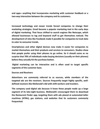 and apps—anything that incorporates marketing with customer feedback or a
two-way interaction between the company and its customers.
Increased technology and newer trends forced companies to change their
marketing strategies. Email became a popular marketing tool in the early days
of digital marketing. That focus shifted to search engines like Netscape, which
allowed businesses to tag and keyword stuff to get themselves noticed. The
development of sites like Facebook made it possible for companies to track data
to cater to consumer trends.
Smartphones and other digital devices now make it easier for companies to
market themselves and their products and services to consumers. Studies show
that people prefer using their phones to go online. So it should come as no
surprise that 70% of individuals make buying decisions (usually on their phones)
before they actually hit the purchase button.
Digital marketing can be interactive and is often used to target specific
segments of the customer base.
Sources and Receivers
Advertisers are commonly referred to as sources, while members of the
targeted ads are the receivers. Sources frequently target highly specific, well-
defined receivers like McDonald's did with shift workers and travelers.
The company used digital ads because it knew these people made up a large
segment of its late-night business. McDonald's encouraged them to download
the Restaurant Finder app, targeting them with ads placed at automated teller
machines (ATMs), gas stations, and websites that its customers commonly
frequented.
 