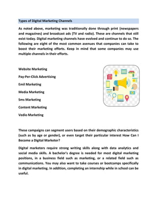 Types of Digital Marketing Channels
As noted above, marketing was traditionally done through print (newspapers
and magazines) and broadcast ads (TV and radio). These are channels that still
exist today. Digital marketing channels have evolved and continue to do so. The
following are eight of the most common avenues that companies can take to
boost their marketing efforts. Keep in mind that some companies may use
multiple channels in their efforts.
Website Marketing
Pay-Per-Click Advertising
Emil Marketing
Media Marketing
Sms Marketing
Content Marketing
Vedio Marketing
These campaigns can segment users based on their demographic characteristics
(such as by age or gender), or even target their particular interest How Can I
Become a Digital Marketer?
Digital marketers require strong writing skills along with data analytics and
social media skills. A bachelor's degree is needed for most digital marketing
positions, in a business field such as marketing, or a related field such as
communications. You may also want to take courses or bootcamps specifically
in digital marketing. In addition, completing an internship while in school can be
useful.
 