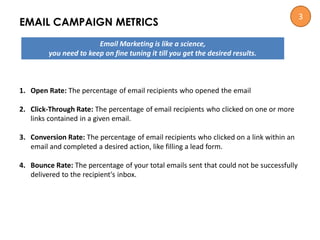 EMAIL CAMPAIGN METRICS
Email Marketing is like a science,
you need to keep on fine tuning it till you get the desired results.
1. Open Rate: The percentage of email recipients who opened the email
2. Click-Through Rate: The percentage of email recipients who clicked on one or more
links contained in a given email.
3. Conversion Rate: The percentage of email recipients who clicked on a link within an
email and completed a desired action, like filling a lead form.
4. Bounce Rate: The percentage of your total emails sent that could not be successfully
delivered to the recipient's inbox.
3
 