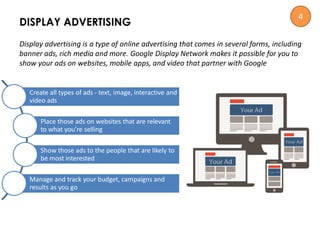 Display advertising is a type of online advertising that comes in several forms, including
banner ads, rich media and more. Google Display Network makes it possible for you to
show your ads on websites, mobile apps, and video that partner with Google
DISPLAY ADVERTISING
Create all types of ads - text, image, interactive and
video ads
Place those ads on websites that are relevant
to what you’re selling
Show those ads to the people that are likely to
be most interested
Manage and track your budget, campaigns and
results as you go
4
 