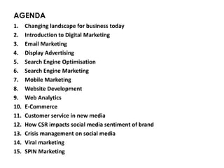 AGENDA
1. Changing landscape for business today
2. Introduction to Digital Marketing
3. Email Marketing
4. Display Advertising
5. Search Engine Optimisation
6. Search Engine Marketing
7. Mobile Marketing
8. Website Development
9. Web Analytics
10. E-Commerce
11. Customer service in new media
12. How CSR impacts social media sentiment of brand
13. Crisis management on social media
14. Viral marketing
15. SPIN Marketing
 