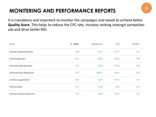 MONITERING AND PERFORMANCE REPORTS
It is mandatory and important to monitor the campaigns and tweek to achieve better
Quality Score. This helps to reduce the CPC rate, increase ranking amongst competitor
ads and drive better ROI.
6
 