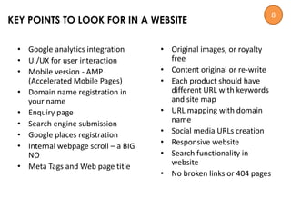 • Google analytics integration
• UI/UX for user interaction
• Mobile version - AMP
(Accelerated Mobile Pages)
• Domain name registration in
your name
• Enquiry page
• Search engine submission
• Google places registration
• Internal webpage scroll – a BIG
NO
• Meta Tags and Web page title
• Original images, or royalty
free
• Content original or re-write
• Each product should have
different URL with keywords
and site map
• URL mapping with domain
name
• Social media URLs creation
• Responsive website
• Search functionality in
website
• No broken links or 404 pages
KEY POINTS TO LOOK FOR IN A WEBSITE
8
 