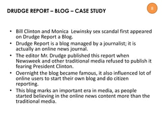 • Bill Clinton and Monica Lewinsky sex scandal first appeared
on Drudge Report a Blog.
• Drudge Report is a blog managed by a journalist; it is
actually an online news journal.
• The editor Mr. Drudge published this report when
Newsweek and other traditional media refused to publish it
fearing President Clinton.
• Overnight the blog became famous, it also influenced lot of
online users to start their own blog and do citizen
reporting.
• This blog marks an important era in media, as people
started believing in the online news content more than the
traditional media.
DRUDGE REPORT – BLOG – CASE STUDY
8
 