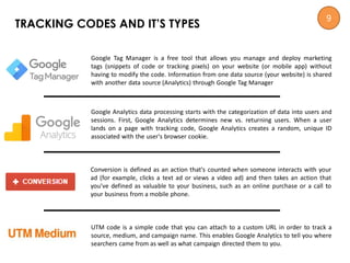 Google Analytics data processing starts with the categorization of data into users and
sessions. First, Google Analytics determines new vs. returning users. When a user
lands on a page with tracking code, Google Analytics creates a random, unique ID
associated with the user's browser cookie.
Conversion is defined as an action that's counted when someone interacts with your
ad (for example, clicks a text ad or views a video ad) and then takes an action that
you've defined as valuable to your business, such as an online purchase or a call to
your business from a mobile phone.
UTM code is a simple code that you can attach to a custom URL in order to track a
source, medium, and campaign name. This enables Google Analytics to tell you where
searchers came from as well as what campaign directed them to you.
Google Tag Manager is a free tool that allows you manage and deploy marketing
tags (snippets of code or tracking pixels) on your website (or mobile app) without
having to modify the code. Information from one data source (your website) is shared
with another data source (Analytics) through Google Tag Manager
TRACKING CODES AND IT’S TYPES
9
 