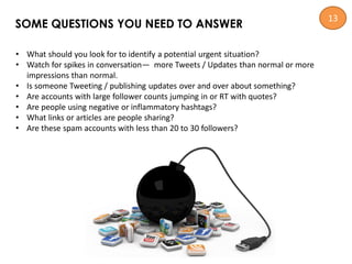 • What should you look for to identify a potential urgent situation?
• Watch for spikes in conversation— more Tweets / Updates than normal or more
impressions than normal.
• Is someone Tweeting / publishing updates over and over about something?
• Are accounts with large follower counts jumping in or RT with quotes?
• Are people using negative or inflammatory hashtags?
• What links or articles are people sharing?
• Are these spam accounts with less than 20 to 30 followers?
SOME QUESTIONS YOU NEED TO ANSWER
13
 