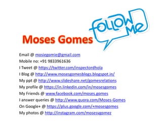 Email @ mosiegomie@gmail.com
Mobile no: +91 9833961636
I Tweet @ https://twitter.com/inspectordhola
I Blog @ http://www.mosesgomesblogs.blogspot.in/
My ppt @ http://www.slideshare.net/gomesrelations
My profile @ https://in.linkedin.com/in/mosesgomes
My Friends @ www.facebook.com/moses.gomes
I answer queries @ http://www.quora.com/Moses-Gomes
On Google+ @ https://plus.google.com/+mosesgomes
My photos @ http://instagram.com/mosesvgomez
 