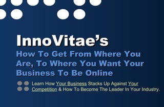 InnoVitae’sInnoVitae’s
How To Get From Where YouHow To Get From Where You
Are, To Where You Want YourAre, To Where You Want Your
Business To Be OnlineBusiness To Be Online
Learn How Your Business Stacks Up Against Your
Competition & How To Become The Leader In Your Industry.
 
