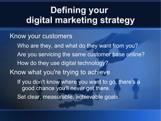 Defining your
     digital marketing strategy
Know your customers
  Who are they, and what do they want from you?
  Are you servicing the same customer base online?
  How do they use digital technology?
Know what you're trying to achieve
  If you don't know where you want to go, there's a
     good chance you'll never get there.
  Set clear, measurable, achievable goals.
 