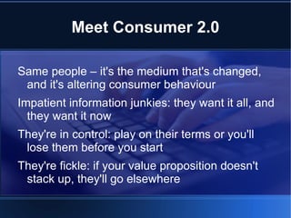 Meet Consumer 2.0

Same people – it's the medium that's changed,
 and it's altering consumer behaviour
Impatient information junkies: they want it all, and
  they want it now
They're in control: play on their terms or you'll
 lose them before you start
They're fickle: if your value proposition doesn't
 stack up, they'll go elsewhere
 
