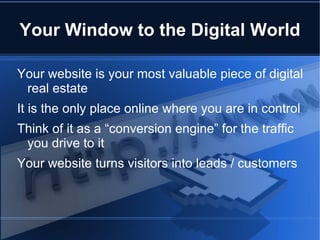 Your Window to the Digital World

Your website is your most valuable piece of digital
 real estate
It is the only place online where you are in control
Think of it as a “conversion engine” for the traffic
 you drive to it
Your website turns visitors into leads / customers
 