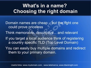 What's in a name?
     Choosing the right domain

Domain names are cheap – but the right one
 could prove priceless
Think memorable, descriptive... and relevant
If you target a local audience think of registering
   a country specific TLD (Top Level Domain)
You can easily buy multiple domains and redirect
 them to your primary domain.


   Useful links: www.mydomain.com, www.letshost.ie, www.blacknight.com
 