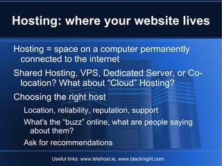 Hosting: where your website lives

Hosting = space on a computer permanently
 connected to the internet
Shared Hosting, VPS, Dedicated Server, or Co-
 location? What about “Cloud” Hosting?
Choosing the right host
  Location, reliability, reputation, support
  What's the “buzz” online, what are people saying
   about them?
  Ask for recommendations
          Useful links: www.letshost.ie, www.blacknight.com
 