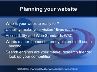 Planning your website

Who is your website really for?
Usability: make your visitors' lives easier.
Accessibility and Web Standards W3C
Words matter the most – pretty pictures still come
 second
Search engines are your market research friends:
 look up your competition


       Useful links: www.usability.gov, www.useit.com, www.w3c.org
 