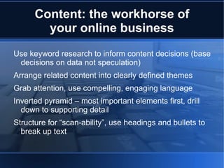 Content: the workhorse of
        your online business
Use keyword research to inform content decisions (base
 decisions on data not speculation)
Arrange related content into clearly defined themes
Grab attention, use compelling, engaging language
Inverted pyramid – most important elements first, drill
  down to supporting detail
Structure for “scan-ability”, use headings and bullets to
  break up text
 