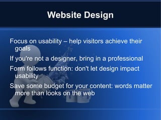 Website Design

Focus on usability – help visitors achieve their
 goals
If you're not a designer, bring in a professional
Form follows function: don't let design impact
 usability
Save some budget for your content: words matter
 more than looks on the web
 