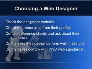 Choosing a Web Designer

Check the designer's website
Check reference sites from their portfolio
Contact reference clients and ask about their
 experience
Do the sites they design perform well in search?
Do their sites comply with W3C web standards?
 