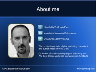 About me


                                  http://bit.ly/CJGooglePlus

                                  www.linkedin.com/in/CalvinJones

                                  www.twitter.com/WriterCJ


                             Web content specialist, digital marketing consultant
                             and author based in West Cork.

                             Co Author of Understanding Digital Marketing and
                             The Best Digital Marketing Campaigns in the World




www.digitalbusinesshub.com                                           www.cjwriting.com
 
