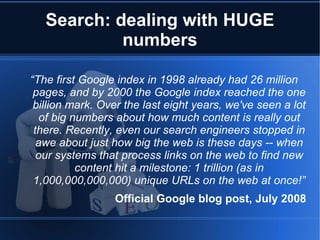 Search: dealing with HUGE
            numbers

“The first Google index in 1998 already had 26 million
 pages, and by 2000 the Google index reached the one
 billion mark. Over the last eight years, we've seen a lot
   of big numbers about how much content is really out
 there. Recently, even our search engineers stopped in
  awe about just how big the web is these days -- when
  our systems that process links on the web to find new
           content hit a milestone: 1 trillion (as in
 1,000,000,000,000) unique URLs on the web at once!”
                 Official Google blog post, July 2008
 
